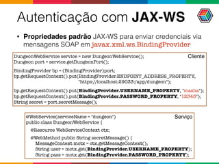 Autenticação com JAX-WS
• Propriedades padrão JAX-WS para enviar credenciais via
mensagens SOAP em javax.xml.ws.BindingProvider
DungeonWebService service = new DungeonWebService();
Dungeon port = service.getDungeonPort();
BindingProvider bp = (BindingProvider)port;
bp.getRequestContext().put(BindingProvider.ENDPOINT_ADDRESS_PROPERTY,  
"https://localhost:29033:/app/dungeon");
bp.getRequestContext().put(BindingProvider.USERNAME_PROPERTY, "masha");
bp.getRequestContext().put(BindingProvider.PASSWORD_PROPERTY, "12345");
String secret = port.secretMessage();
@WebService(serviceName = "dungeon")
public class DungeonWebService {
@Resource WebServiceContext ctx;
@WebMethod public String secretMessage() {
MessageContext mctx = ctx.getMessageContext();
String user = mctx.get(BindingProvider.USERNAME_PROPERTY);
String pass = mctx.get(BindingProvider.PASSWORD_PROPERTY);
Cliente
Serviço
 