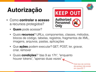 Autorização
• Como controlar o acesso  
a recursos protegidos?
• Quem pode acessar?
• Quais recursos? URLs, componentes, classes, métodos,
blocos de código, tabelas, registros, fragmentos de XML,
imagens, arquivos, pastas, aplicações
• Que ações podem executar? GET, POST, ler, gravar,
criar, remover
• Quais condições? "das 9 as 17h", "enquanto  
houver tokens", "apenas duas vezes"
Este tipo de controle
de acesso não existe
em Java EE 7
 