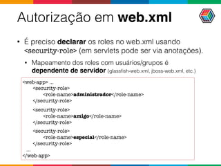 Autorização em web.xml
• É preciso declarar os roles no web.xml usando
<security-role> (em servlets pode ser via anotações).
• Mapeamento dos roles com usuários/grupos é
dependente de servidor (glassﬁsh-web.xml, jboss-web.xml, etc.)
<web-app> ...
<security-role>
<role-name>administrador</role-name>
</security-role>
<security-role>
<role-name>amigo</role-name>
</security-role>
<security-role>
<role-name>especial</role-name>
</security-role>
...
</web-app>
 