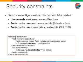 Security constraints
• Bloco <security-constraint> contém três partes
• Um ou mais <web-resource-collection>
• Pode conter um <auth-constraint> (lista de roles)
• Pode conter um <user-data-constraint> (SSL/TLS)
<security-constraint>
<web-resource-collection>
<web-resource-name>Área restrita</web-resource-name>
<url-pattern>/secreto/*</url-pattern>
</web-resource-collection>
<auth-constraint>
<role-name>administrador</role-name>
</auth-constraint>
</security-constraint>
 