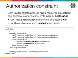 Authorization constraint
• Com <auth-constraint> as <web-resource-collection>
são acessíveis apenas aos <role-name> declarados
• Sem <auth-constraint>: sem controle de acesso (livre)
• <auth-constraint /> vazio: ninguém tem acesso
<web-app>
...
<security-constraint>
<web-resource-collection> ... </web-resource-collection>
<web-resource-collection> ... </web-resource-collection>
<auth-constraint>
<role-name>administrador</role-name>
<role-name>especial</role-name>
</auth-constraint>
</security-constraint>
...
<security-constraint> ....</security-constraint>
</web-app>
 