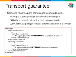 Transport guarantee
• Garantias mínimas para comunicação segura SSL/TLS
• NONE: (ou ausente) não garante comunicação segura
• INTEGRAL: proteção integral, autenticação no servidor
• CONFIDENTIAL: proteção integral, autenticação: cliente e servidor
<web-app> ...
<security-constraint>
...
<user-data-constraint>
<transport-guarantee>CONFIDENTIAL</transport-guarantee>
</user-data-constraint>
</security-constraint>
<security-constraint>
...
<user-data-constraint>
<transport-guarantee>INTEGRAL</transport-guarantee>
</user-data-constraint>
</security-constraint>
</web-app>
 