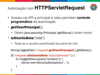 Autorização com HTTPServletRequest
• Acesso via API a principal e roles permitem controle
programático da autorização
• getUserPrincipal()
• Obtém java.security.Principal (getName() obtém nome)
• isUserInRole("role")
• Testa se o usuário autenticado faz parte do role
String loggedUser = request.getUserPrincipal().getName();
if( !request.isCallerInRole("administrador")) {
if (!loggedUser.equals("cerebro")) {
throw new SecurityException("...");
}
}
 