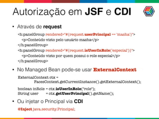 Autorização em JSF e CDI
• Através de request
<h:panelGroup rendered="#{request.userPrincipal == 'masha'}">
<p>Conteúdo visto pelo usuário masha</p>
</h:panelGroup>
<h:panelGroup rendered="#{request.isUserInRole('especial')}">
<p>Conteúdo visto por quem possui o role especial</p>
</h:panelGroup>
• No Managed Bean pode-se usar ExternalContext
ExternalContext ctx =  
FacesContext.getCurrentInstance().getExternalContext();
boolean inRole = ctx.isUserInRole("role"); 
String user = ctx.getUserPrincipal().getName();
• Ou injetar o Principal via CDI
@Inject java.security.Principal;
 