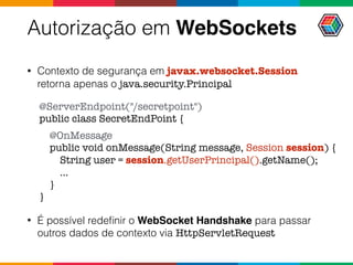 Autorização em WebSockets
• Contexto de segurança em javax.websocket.Session
retorna apenas o java.security.Principal
• É possível redeﬁnir o WebSocket Handshake para passar
outros dados de contexto via HttpServletRequest
@ServerEndpoint("/secretpoint")
public class SecretEndPoint {
@OnMessage
public void onMessage(String message, Session session) {
String user = session.getUserPrincipal().getName();
...
}
}
 