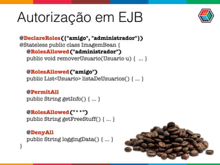 Autorização em EJB
@DeclareRoles({"amigo", "administrador"}) 
@Stateless public class ImagemBean {
@RolesAllowed("administrador") 
public void removerUsuario(Usuario u) { ... }
@RolesAllowed("amigo") 
public List<Usuario> listaDeUsuarios() { ... }
@PermitAll 
public String getInfo() { ... }
@RolesAllowed("**") 
public String getFreeStuff() { ... }
@DenyAll 
public String loggingData() { ... }
}
 