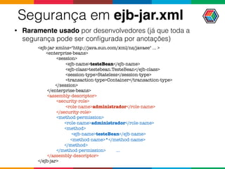 Segurança em ejb-jar.xml
• Raramente usado por desenvolvedores (já que toda a
segurança pode ser conﬁgurada por anotações)
<ejb-jar xmlns="http://java.sun.com/xml/ns/javaee" ... >
<enterprise-beans>
<session>
<ejb-name>testeBean</ejb-name>
<ejb-class>testebean.TesteBean</ejb-class>
<session-type>Stateless</session-type>
<transaction-type>Container</transaction-type>
</session>
</enterprise-beans>
<assembly-descriptor>
<security-role>
<role-name>administrador</role-name>
</security-role>
<method-permission>
<role-name>administrador</role-name>
<method>
<ejb-name>testeBean</ejb-name>
<method-name>*</method-name>
</method>
</method-permission> ...
</assembly-descriptor>
</ejb-jar>
 