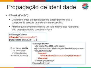 Propagação de identidade
• @RunAs("role")
• Declarado antes da declaração de classe permite que o
componente execute usando um role especíﬁco
• Permite que componente tenha um role mesmo que não tenha
sido propagado pelo container cliente
@MessageDriven
@RunAs("administrador")
public class TestEJB { ... }
<message-driven>
<ejb-name>TestEJB</ejb-name>
<ejb-class>br.com.ejb.examples.TestEJB</ejb-class>
<security-identity>
<run-as>
<role-name>administrador</role-name>
</run-as>
</security-identity>
</message-driven>
O container conﬁa
na identidade
propagada (não
autentica de novo)
 
