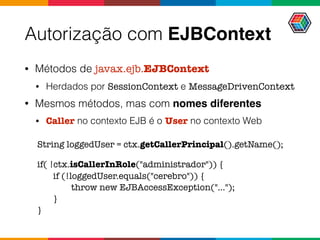 Autorização com EJBContext
• Métodos de javax.ejb.EJBContext
• Herdados por SessionContext e MessageDrivenContext
• Mesmos métodos, mas com nomes diferentes
• Caller no contexto EJB é o User no contexto Web
String loggedUser = ctx.getCallerPrincipal().getName();
if( !ctx.isCallerInRole("administrador")) {
if (!loggedUser.equals("cerebro")) {
throw new EJBAccessException("...");
}
}
 