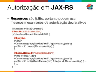 Autorização em JAX-RS
• Resources são EJBs, portanto podem usar
mesmos mecanismos de autorização declarativos
@Stateless @Path("usuario")
@RunAs("administrador")
public class UsuarioFacadeREST {
@DenyAll
@POST  
@Consumes({"application/xml", "application/json"})
public void create(Usuario entity) { ...
}
@RolesAllowed({"administrador"})
@PUT @Path("{id}")  
@Consumes({"application/xml", "application/json"})
public void edit(@PathParam("id") Integer id, Usuario entity) { ...
} ...
}
 