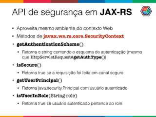 API de segurança em JAX-RS
• Aproveita mesmo ambiente do contexto Web
• Métodos de javax.ws.rs.core.SecurityContext
• getAuthenticationScheme()
• Retorna o string contendo o esquema de autenticação (mesmo
que HttpServletRequest#getAuthType())
• isSecure()
• Retorna true se a requisição foi feita em canal seguro
• getUserPrincipal()
• Retorna java.security.Principal com usuário autenticado
• isUserInRole(String role)
• Retorna true se usuário autenticado pertence ao role
 