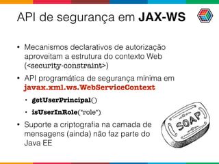 API de segurança em JAX-WS
• Mecanismos declarativos de autorização
aproveitam a estrutura do contexto Web
(<security-constraint>)
• API programática de segurança mínima em
javax.xml.ws.WebServiceContext
• getUserPrincipal()
• isUserInRole("role")
• Suporte a criptograﬁa na camada de  
mensagens (ainda) não faz parte do  
Java EE
 