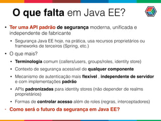O que falta em Java EE?
• Ter uma API padrão de segurança moderna, uniﬁcada e
independente de fabricante
• Segurança Java EE hoje, na prática, usa recursos proprietários ou
frameworks de terceiros (Spring, etc.)
• O que mais?
• Terminologia comum (callers/users, groups/roles, identity store)
• Contexto de segurança acessível de qualquer componente
• Mecanismo de autenticação mais ﬂexível , independente de servidor
e com implementações padrão
• APIs padronizadas para identity stores (não depender de realms
proprietários)
• Formas de controlar acesso além de roles (regras, interceptadores)
• Como será o futuro da segurança em Java EE?
 