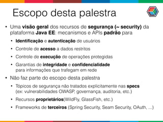 Escopo desta palestra
• Uma visão geral dos recursos de segurança (~ security) da
plataforma Java EE: mecanismos e APIs padrão para
• Identiﬁcação e autenticação de usuários
• Controle de acesso a dados restritos
• Controle de execução de operações protegidas
• Garantias de integridade e conﬁdencialidade  
para informações que trafegam em rede
• Não faz parte do escopo desta palestra
• Tópicos de segurança não tratados explicitamente nas specs  
(ex: vulnerabilidades OWASP, governança, auditoria, etc.)
• Recursos proprietários(WildFly, GlassFish, etc.)
• Frameworks de terceiros (Spring Security, Seam Security, OAuth, ...)
 