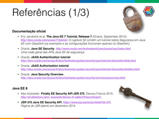 Referências (1/3)
Documentação oﬁcial
• Eric Jendrock et al. The Java EE 7 Tutorial, Release 7 (Oracle, September 2014).  
http://docs.oracle.com/javaee/7/tutorial/ O capítulo 50 contém um tutorial sobre Segurança em Java
EE com Glassﬁsh (os exemplos e as conﬁgurações funcionam apenas no Glassﬁsh).
• Oracle. Java SE Security. http://www.oracle.com/technetwork/java/javase/jaas/index.html  
Uma visão geral das APIs Java SE de segurança.
• Oracle. JAAS Authentication tutorial.  
http://docs.oracle.com/javase/8/docs/technotes/guides/security/jaas/tutorials/GeneralAcnOnly.html
• Oracle. JAAS Authorization tutorial.  
http://docs.oracle.com/javase/8/docs/technotes/guides/security/jaas/tutorials/GeneralAcnAndAzn.html
• Oracle. Java Security Overview.  
http://docs.oracle.com/javase/8/docs/technotes/guides/security/overview/jsoverview.html
Java EE 8
• Alex Kosowski. Finally EE Security API JSR 375. Devoxx France 2015.  
http://pt.slideshare.net/a_kosowski/devoxx-fr-ee8jsr375securityapiv1
• JSR 375 Java EE Security API. https://www.jcp.org/en/jsr/detail?id=375  
Página do JSR aberto em dezembro 2014.
 