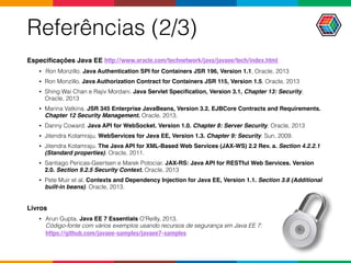 Referências (2/3)
Especiﬁcações Java EE http://www.oracle.com/technetwork/java/javaee/tech/index.html
• Ron Monzillo. Java Authentication SPI for Containers JSR 196, Version 1.1, Oracle, 2013
• Ron Monzillo. Java Authorization Contract for Containers JSR 115, Version 1.5, Oracle, 2013
• Shing Wai Chan e Rajiv Mordani. Java Servlet Speciﬁcation, Version 3.1, Chapter 13: Security,
Oracle, 2013
• Marina Vatkina. JSR 345 Enterprise JavaBeans, Version 3.2. EJBCore Contracts and Requirements.
Chapter 12 Security Management. Oracle, 2013.
• Danny Coward. Java API for WebSocket. Version 1.0. Chapter 8: Server Security. Oracle, 2013
• Jitendra Kotamraju. WebServices for Java EE, Version 1.3. Chapter 9: Security. Sun, 2009.
• Jitendra Kotamraju. The Java API for XML-Based Web Services (JAX-WS) 2.2 Rev. a. Section 4.2.2.1
(Standard properties). Oracle, 2011.
• Santiago Pericas-Geertsen e Marek Potociar. JAX-RS: Java API for RESTful Web Services. Version
2.0. Section 9.2.5 Security Context. Oracle, 2013
• Pete Muir et al. Contexts and Dependency Injection for Java EE, Version 1.1. Section 3.8 (Additional
built-in beans). Oracle, 2013.
Livros
• Arun Gupta. Java EE 7 Essentials O'Reilly, 2013.  
Código-fonte com vários exemplos usando recursos de segurança em Java EE 7:  
https://github.com/javaee-samples/javaee7-samples
 