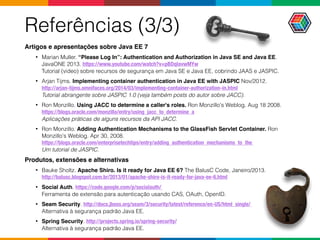 Referências (3/3)
Artigos e apresentações sobre Java EE 7
• Marian Muller. “Please Log In”: Authentication and Authorization in Java SE and Java EE.
JavaONE 2013. https://www.youtube.com/watch?v=pBDqIavwMYw 
Tutorial (video) sobre recursos de segurança em Java SE e Java EE, cobrindo JAAS e JASPIC.
• Arjan Tijms. Implementing container authentication in Java EE with JASPIC Nov/2012.  
http://arjan-tijms.omnifaces.org/2014/03/implementing-container-authorization-in.html 
Tutorial abrangente sobre JASPIC 1.0 (veja também posts do autor sobre JACC).
• Ron Monzillo. Using JACC to determine a caller's roles. Ron Monzillo's Weblog. Aug 18 2008. 
https://blogs.oracle.com/monzillo/entry/using_jacc_to_determine_a 
Aplicações práticas de alguns recursos da API JACC.
• Ron Monzillo. Adding Authentication Mechanisms to the GlassFish Servlet Container. Ron
Monzillo's Weblog. Apr 30, 2008.  
https://blogs.oracle.com/enterprisetechtips/entry/adding_authentication_mechanisms_to_the  
Um tutorial de JASPIC.
Produtos, extensões e alternativas
• Bauke Sholtz. Apache Shiro. Is it ready for Java EE 6? The BalusC Code, Janeiro/2013.  
http://balusc.blogspot.com.br/2013/01/apache-shiro-is-it-ready-for-java-ee-6.html
• Social Auth. https://code.google.com/p/socialauth/  
Ferramenta de extensão para autenticação usando CAS, OAuth, OpenID.
• Seam Security. http://docs.jboss.org/seam/3/security/latest/reference/en-US/html_single/  
Alternativa à segurança padrão Java EE.
• Spring Security. http://projects.spring.io/spring-security/ 
Alternativa à segurança padrão Java EE.
 
