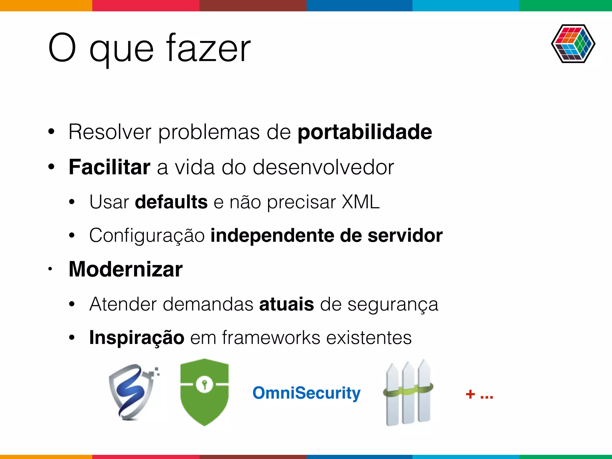 O que fazer
• Resolver problemas de portabilidade
• Facilitar a vida do desenvolvedor
• Usar defaults e não precisar XML
• Conﬁguração independente de servidor
• Modernizar
• Atender demandas atuais de segurança
• Inspiração em frameworks existentes
OmniSecurity + ...
 