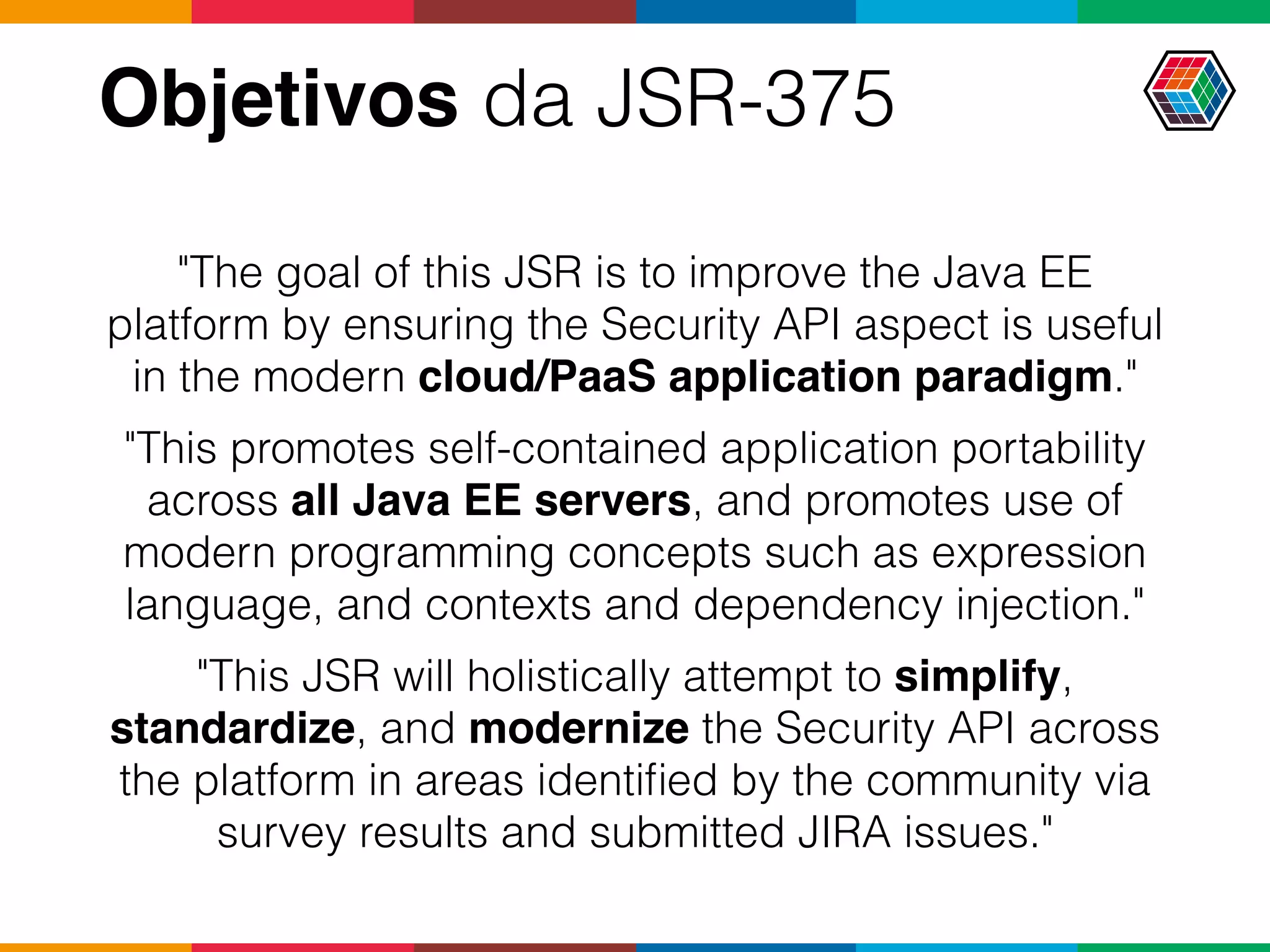 Objetivos da JSR-375
"The goal of this JSR is to improve the Java EE
platform by ensuring the Security API aspect is useful
in the modern cloud/PaaS application paradigm."
"This promotes self-contained application portability
across all Java EE servers, and promotes use of
modern programming concepts such as expression
language, and contexts and dependency injection."
"This JSR will holistically attempt to simplify,
standardize, and modernize the Security API across
the platform in areas identiﬁed by the community via
survey results and submitted JIRA issues."
 