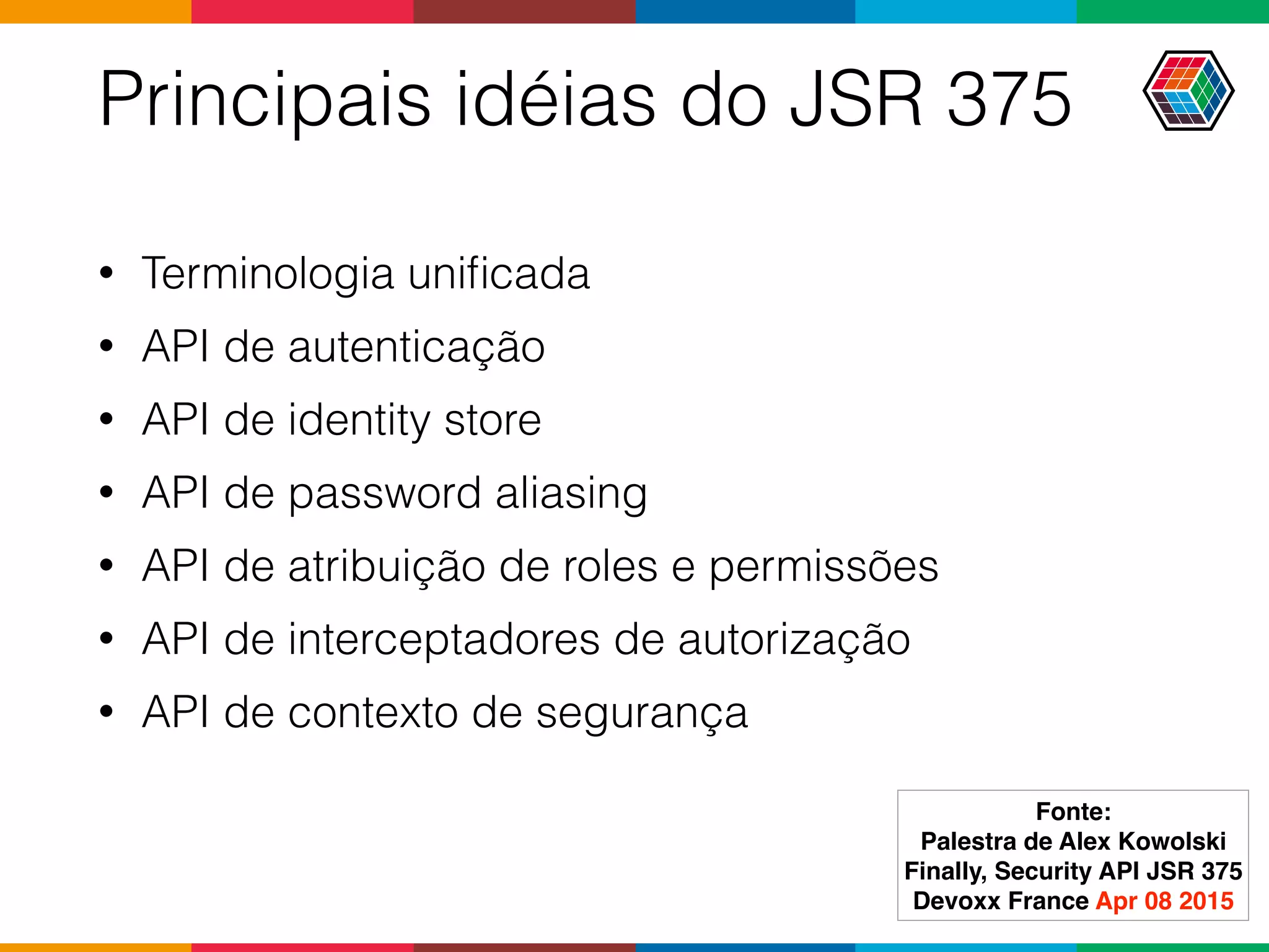 Principais idéias do JSR 375
• Terminologia uniﬁcada
• API de autenticação
• API de identity store
• API de password aliasing
• API de atribuição de roles e permissões
• API de interceptadores de autorização
• API de contexto de segurança
Fonte:
Palestra de Alex Kowolski
Finally, Security API JSR 375 
Devoxx France Apr 08 2015
 