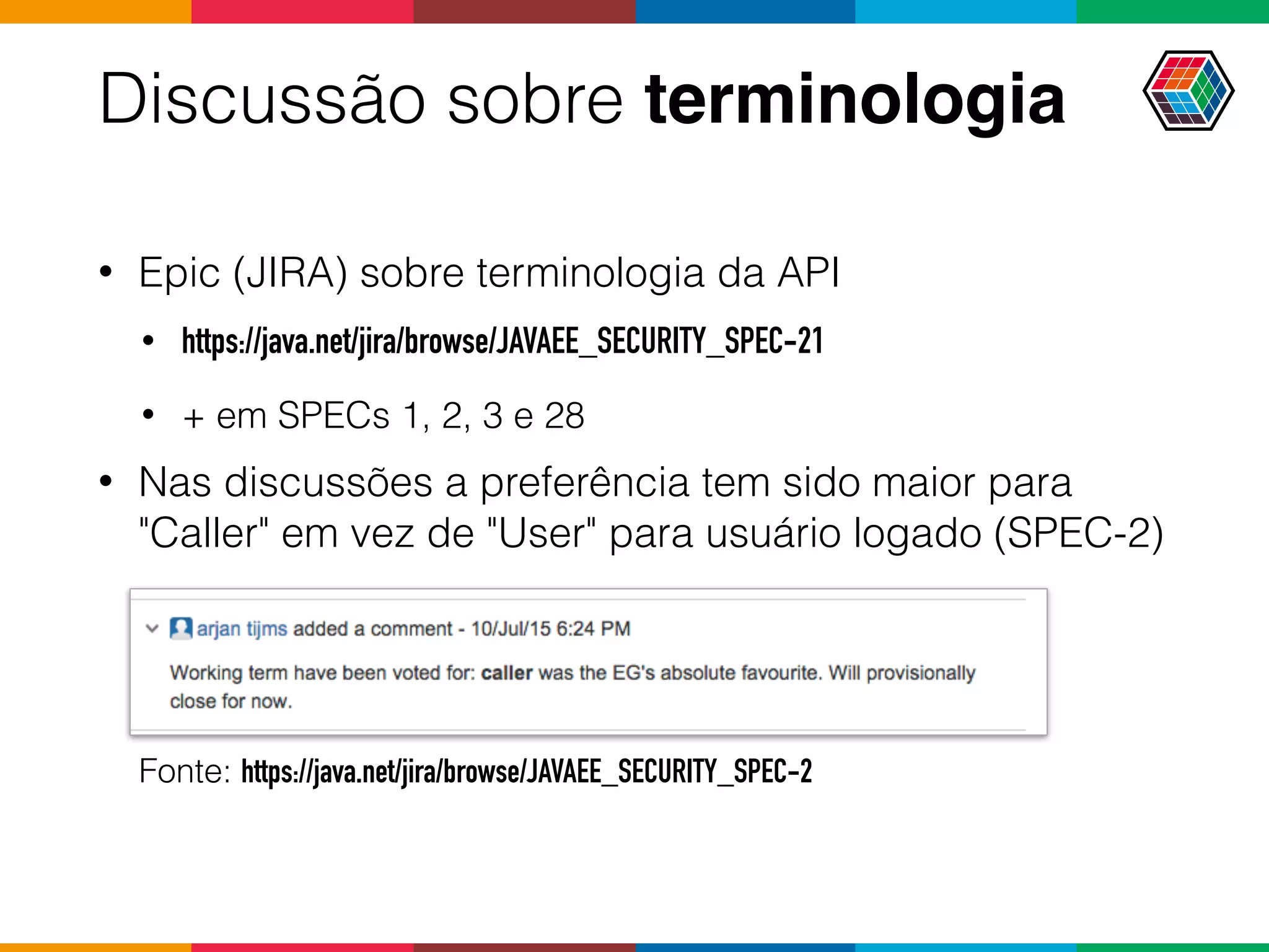 Discussão sobre terminologia
• Epic (JIRA) sobre terminologia da API
• https://java.net/jira/browse/JAVAEE_SECURITY_SPEC-21
• + em SPECs 1, 2, 3 e 28
• Nas discussões a preferência tem sido maior para
"Caller" em vez de "User" para usuário logado (SPEC-2)
Fonte: https://java.net/jira/browse/JAVAEE_SECURITY_SPEC-2
 
