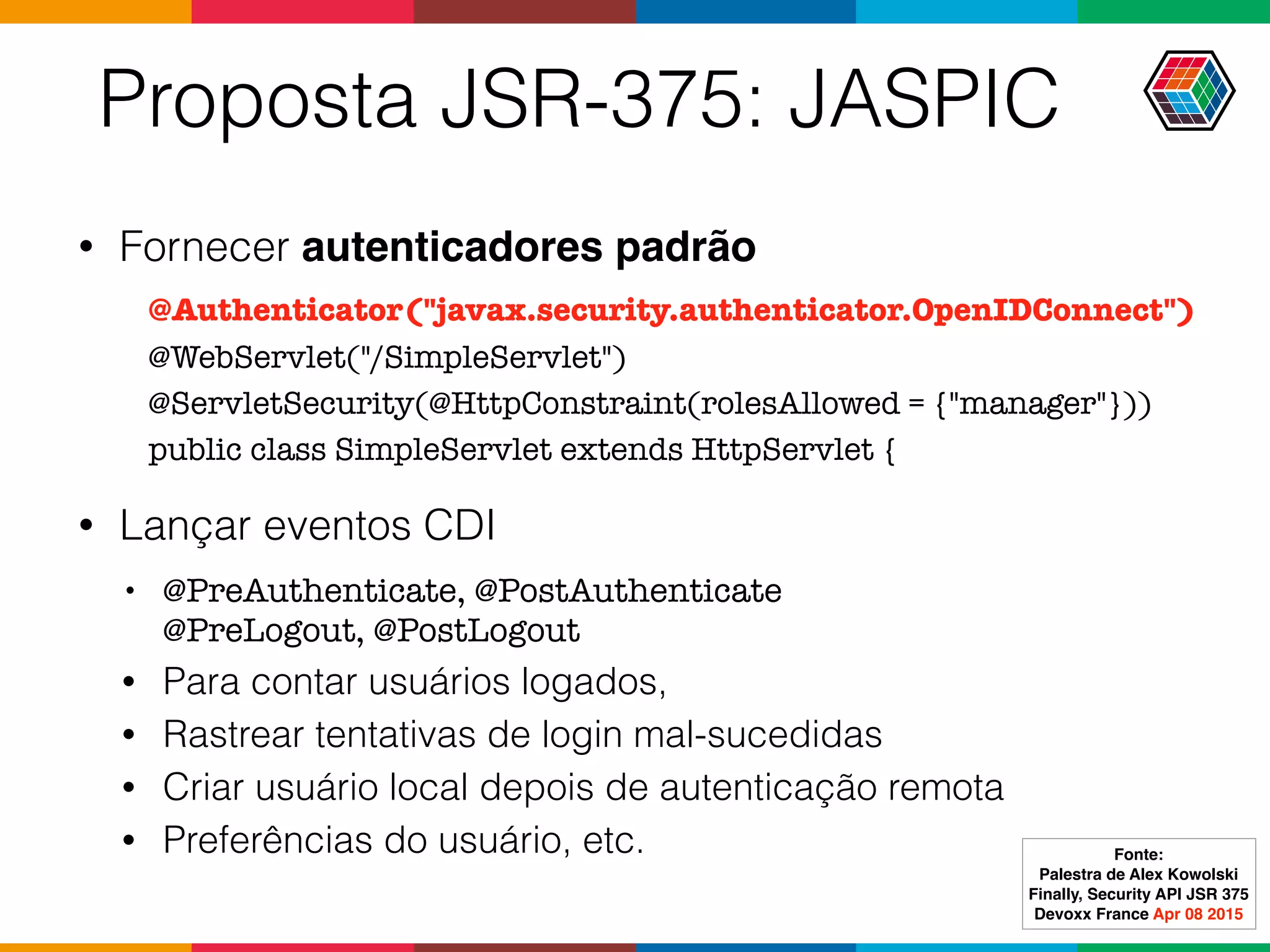 Proposta JSR-375: JASPIC
• Fornecer autenticadores padrão
• Lançar eventos CDI
• @PreAuthenticate, @PostAuthenticate 
@PreLogout, @PostLogout
• Para contar usuários logados,
• Rastrear tentativas de login mal-sucedidas
• Criar usuário local depois de autenticação remota
• Preferências do usuário, etc.
@Authenticator("javax.security.authenticator.OpenIDConnect")
@WebServlet("/SimpleServlet")
@ServletSecurity(@HttpConstraint(rolesAllowed = {"manager"}))
public class SimpleServlet extends HttpServlet {
Fonte:
Palestra de Alex Kowolski
Finally, Security API JSR 375 
Devoxx France Apr 08 2015
 