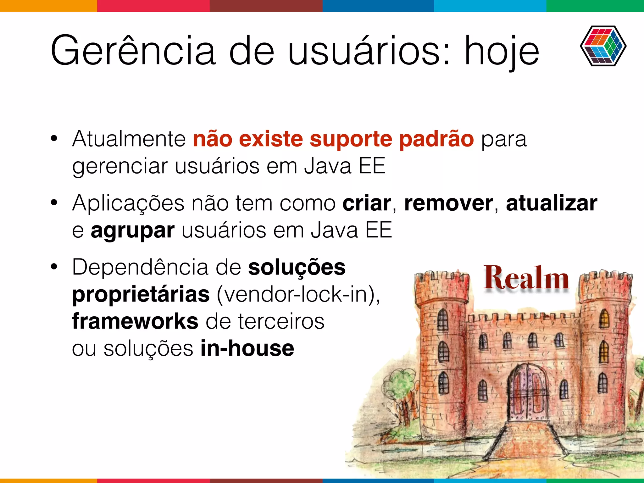Gerência de usuários: hoje
• Atualmente não existe suporte padrão para
gerenciar usuários em Java EE
• Aplicações não tem como criar, remover, atualizar
e agrupar usuários em Java EE
• Dependência de soluções  
proprietárias (vendor-lock-in),  
frameworks de terceiros  
ou soluções in-house
Realm
 