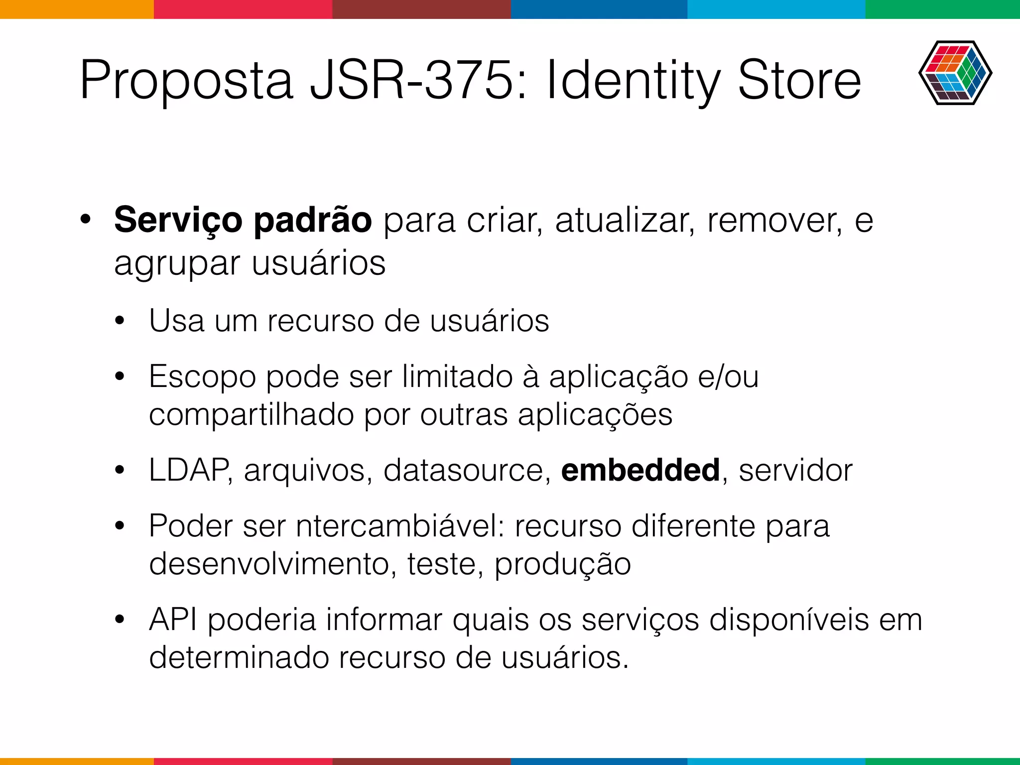 Proposta JSR-375: Identity Store
• Serviço padrão para criar, atualizar, remover, e
agrupar usuários
• Usa um recurso de usuários
• Escopo pode ser limitado à aplicação e/ou
compartilhado por outras aplicações
• LDAP, arquivos, datasource, embedded, servidor
• Poder ser ntercambiável: recurso diferente para
desenvolvimento, teste, produção
• API poderia informar quais os serviços disponíveis em
determinado recurso de usuários.
 