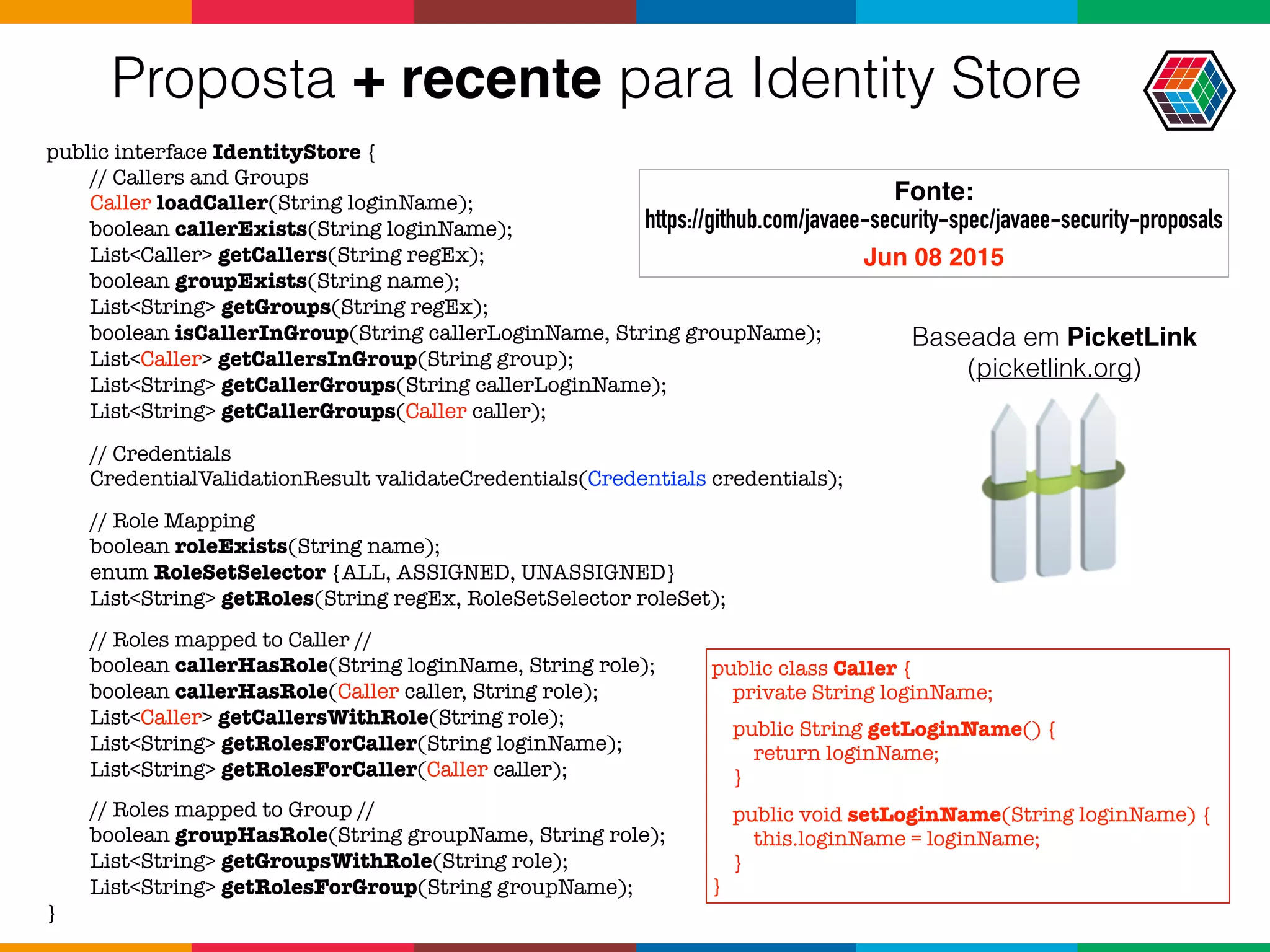 Proposta + recente para Identity Store
public interface IdentityStore {
// Callers and Groups
Caller loadCaller(String loginName);
boolean callerExists(String loginName);
List<Caller> getCallers(String regEx);
boolean groupExists(String name);
List<String> getGroups(String regEx);
boolean isCallerInGroup(String callerLoginName, String groupName);
List<Caller> getCallersInGroup(String group);
List<String> getCallerGroups(String callerLoginName);
List<String> getCallerGroups(Caller caller);
// Credentials
CredentialValidationResult validateCredentials(Credentials credentials);
// Role Mapping
boolean roleExists(String name);
enum RoleSetSelector {ALL, ASSIGNED, UNASSIGNED}
List<String> getRoles(String regEx, RoleSetSelector roleSet);
// Roles mapped to Caller //
boolean callerHasRole(String loginName, String role);
boolean callerHasRole(Caller caller, String role);
List<Caller> getCallersWithRole(String role);
List<String> getRolesForCaller(String loginName);
List<String> getRolesForCaller(Caller caller);
// Roles mapped to Group //
boolean groupHasRole(String groupName, String role);
List<String> getGroupsWithRole(String role);
List<String> getRolesForGroup(String groupName);
}
public class Caller {
private String loginName;
public String getLoginName() {
return loginName;
}
public void setLoginName(String loginName) {
this.loginName = loginName;
}
}
Fonte:  
https://github.com/javaee-security-spec/javaee-security-proposals 
Jun 08 2015
Baseada em PicketLink
(picketlink.org)
 