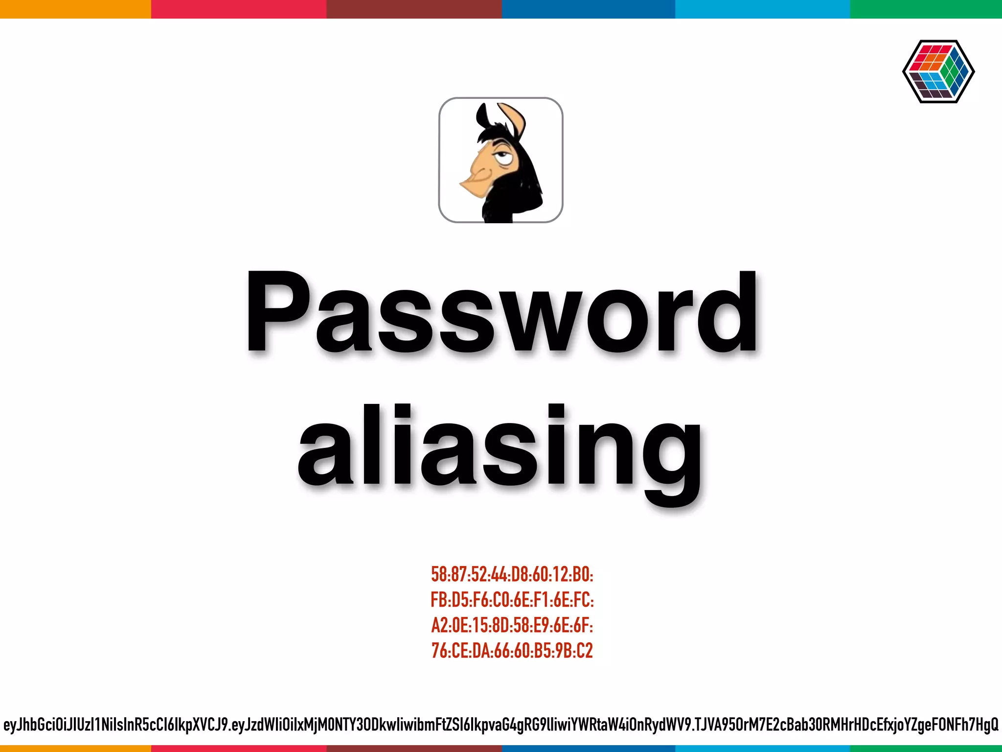 Password
aliasing
eyJhbGciOiJIUzI1NiIsInR5cCI6IkpXVCJ9.eyJzdWIiOiIxMjM0NTY3ODkwIiwibmFtZSI6IkpvaG4gRG9lIiwiYWRtaW4iOnRydWV9.TJVA95OrM7E2cBab30RMHrHDcEfxjoYZgeFONFh7HgQ
58:87:52:44:D8:60:12:B0:
FB:D5:F6:C0:6E:F1:6E:FC:
A2:0E:15:8D:58:E9:6E:6F:
76:CE:DA:66:60:B5:9B:C2
 