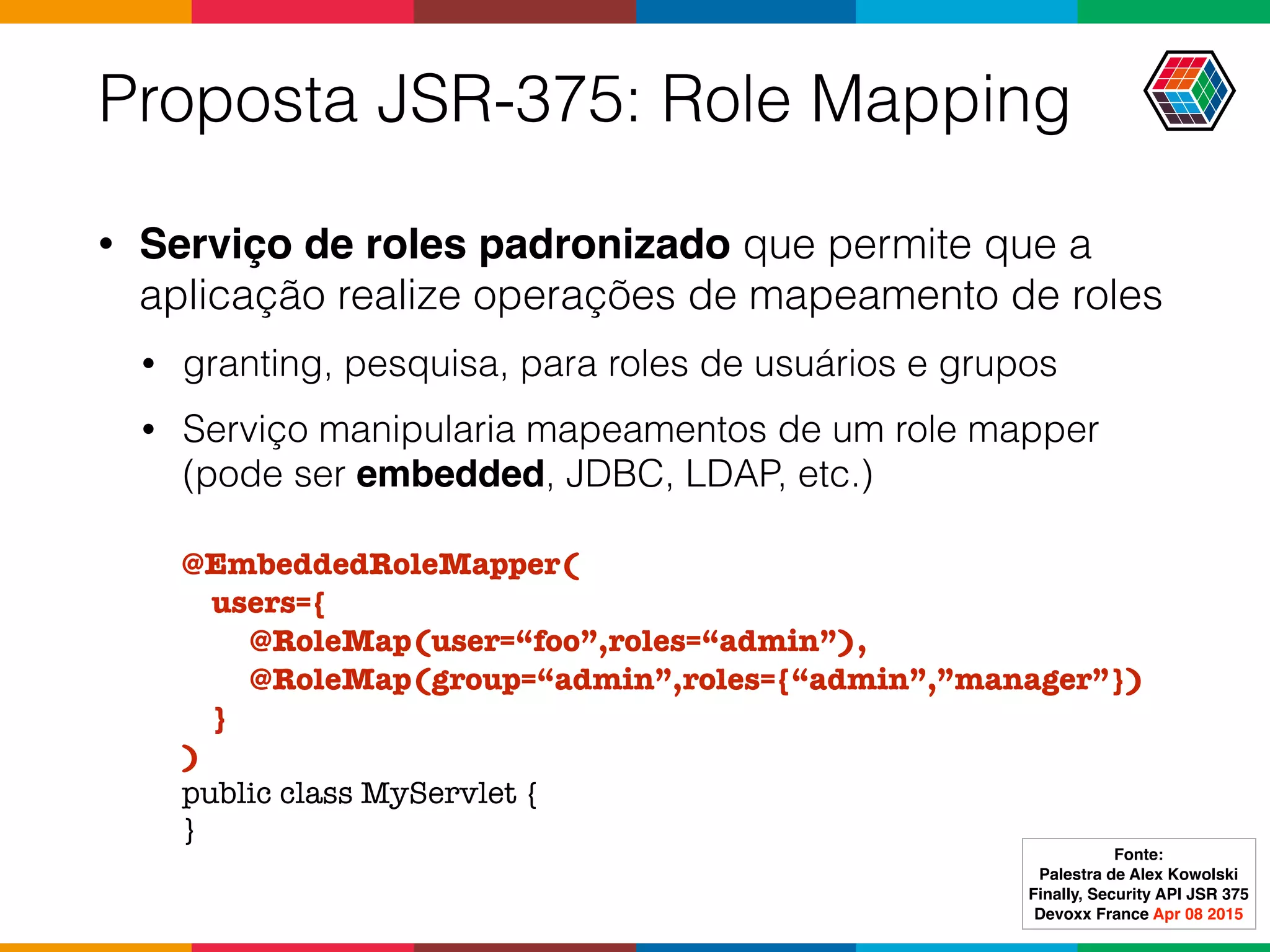 Proposta JSR-375: Role Mapping
• Serviço de roles padronizado que permite que a
aplicação realize operações de mapeamento de roles
• granting, pesquisa, para roles de usuários e grupos
• Serviço manipularia mapeamentos de um role mapper
(pode ser embedded, JDBC, LDAP, etc.)
@EmbeddedRoleMapper(
users={
@RoleMap(user=“foo”,roles=“admin”),
@RoleMap(group=“admin”,roles={“admin”,”manager”})
}
)
public class MyServlet {
}
Fonte:
Palestra de Alex Kowolski
Finally, Security API JSR 375 
Devoxx France Apr 08 2015
 