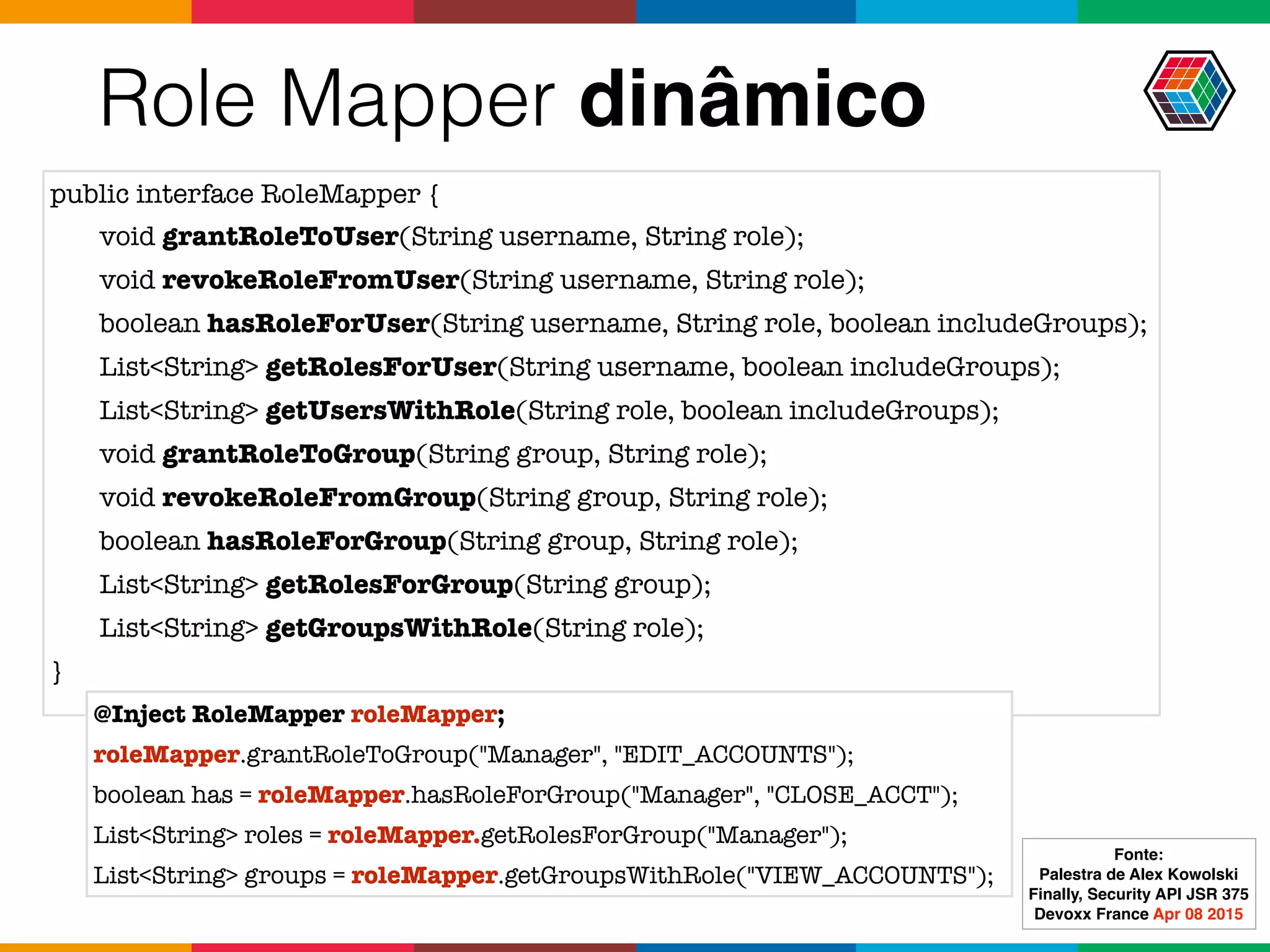 Role Mapper dinâmico
public interface RoleMapper {
void grantRoleToUser(String username, String role);
void revokeRoleFromUser(String username, String role);
boolean hasRoleForUser(String username, String role, boolean includeGroups);
List<String> getRolesForUser(String username, boolean includeGroups);
List<String> getUsersWithRole(String role, boolean includeGroups);
void grantRoleToGroup(String group, String role);
void revokeRoleFromGroup(String group, String role);
boolean hasRoleForGroup(String group, String role);
List<String> getRolesForGroup(String group);
List<String> getGroupsWithRole(String role);
}
@Inject RoleMapper roleMapper;
roleMapper.grantRoleToGroup("Manager", "EDIT_ACCOUNTS");
boolean has = roleMapper.hasRoleForGroup("Manager", "CLOSE_ACCT");
List<String> roles = roleMapper.getRolesForGroup("Manager");
List<String> groups = roleMapper.getGroupsWithRole("VIEW_ACCOUNTS");
Fonte:
Palestra de Alex Kowolski
Finally, Security API JSR 375 
Devoxx France Apr 08 2015
 