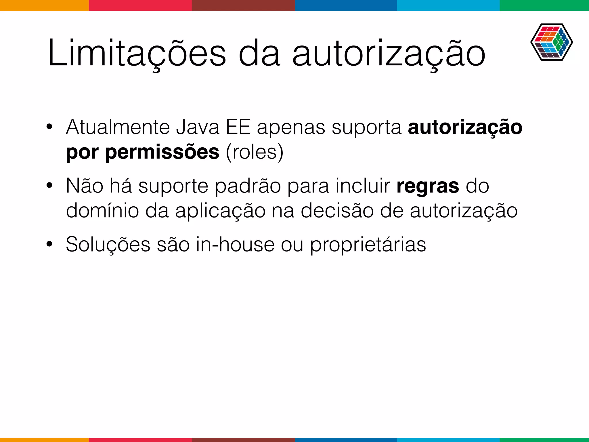Limitações da autorização
• Atualmente Java EE apenas suporta autorização
por permissões (roles)
• Não há suporte padrão para incluir regras do
domínio da aplicação na decisão de autorização
• Soluções são in-house ou proprietárias
 