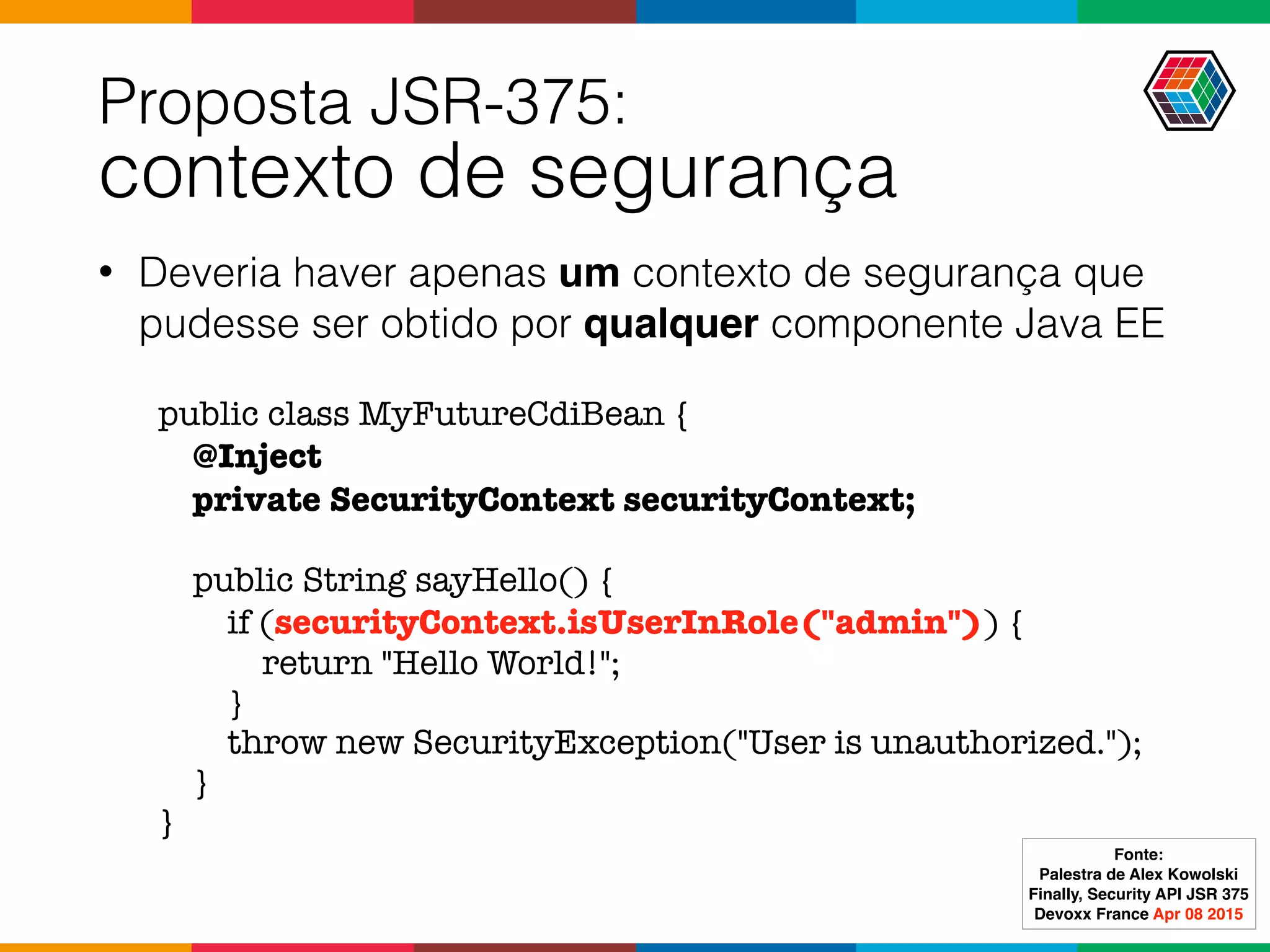 Proposta JSR-375:  
contexto de segurança
• Deveria haver apenas um contexto de segurança que
pudesse ser obtido por qualquer componente Java EE
public class MyFutureCdiBean {
@Inject
private SecurityContext securityContext;
public String sayHello() {
if (securityContext.isUserInRole("admin")) {
return "Hello World!";
}
throw new SecurityException("User is unauthorized.");
}
}
Fonte:
Palestra de Alex Kowolski
Finally, Security API JSR 375 
Devoxx France Apr 08 2015
 