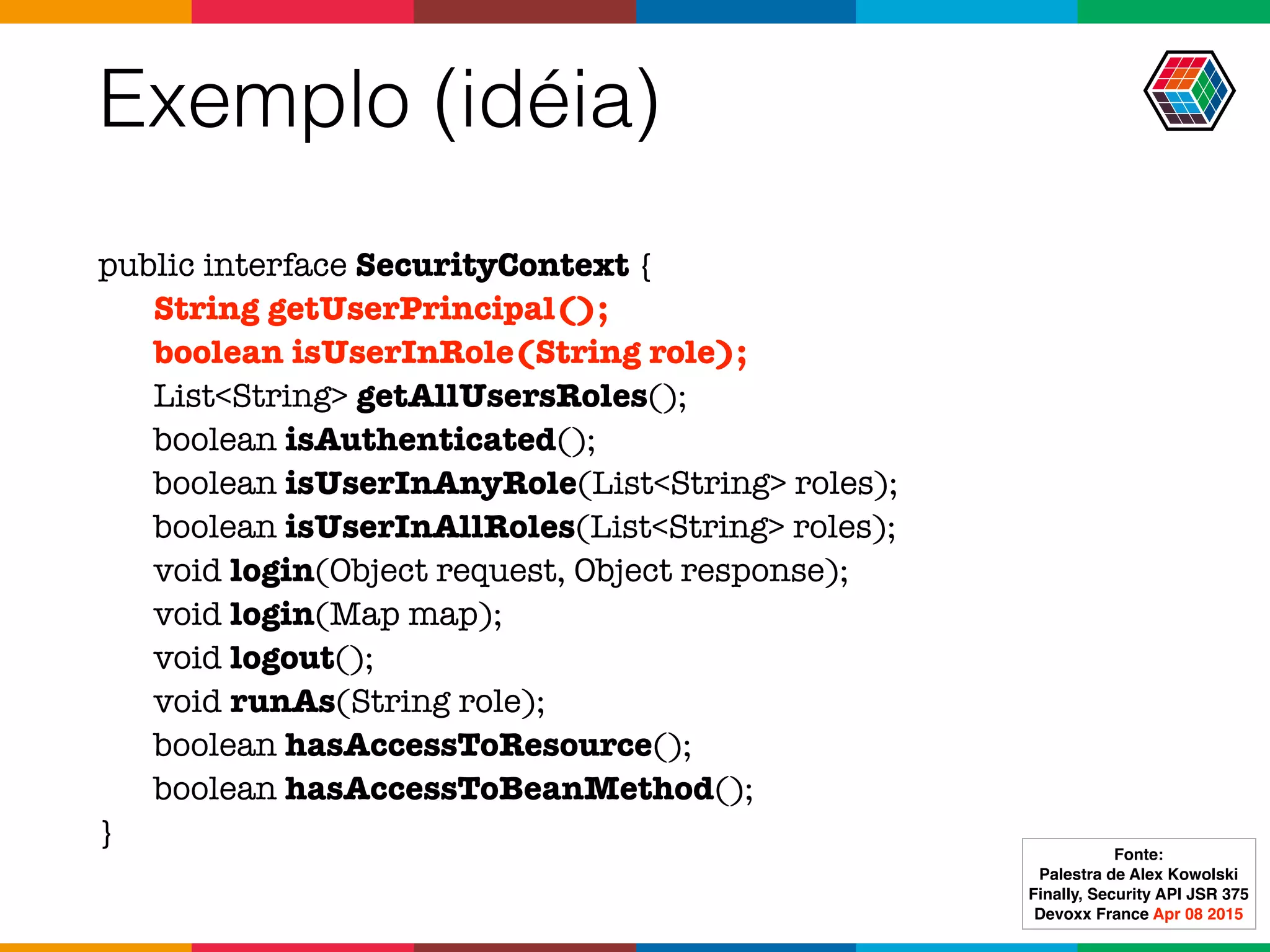 Exemplo (idéia)
public interface SecurityContext {
String getUserPrincipal();
boolean isUserInRole(String role);
List<String> getAllUsersRoles();
boolean isAuthenticated();
boolean isUserInAnyRole(List<String> roles);
boolean isUserInAllRoles(List<String> roles);
void login(Object request, Object response);
void login(Map map);
void logout();
void runAs(String role);
boolean hasAccessToResource();
boolean hasAccessToBeanMethod();
}
Fonte:
Palestra de Alex Kowolski
Finally, Security API JSR 375 
Devoxx France Apr 08 2015
 