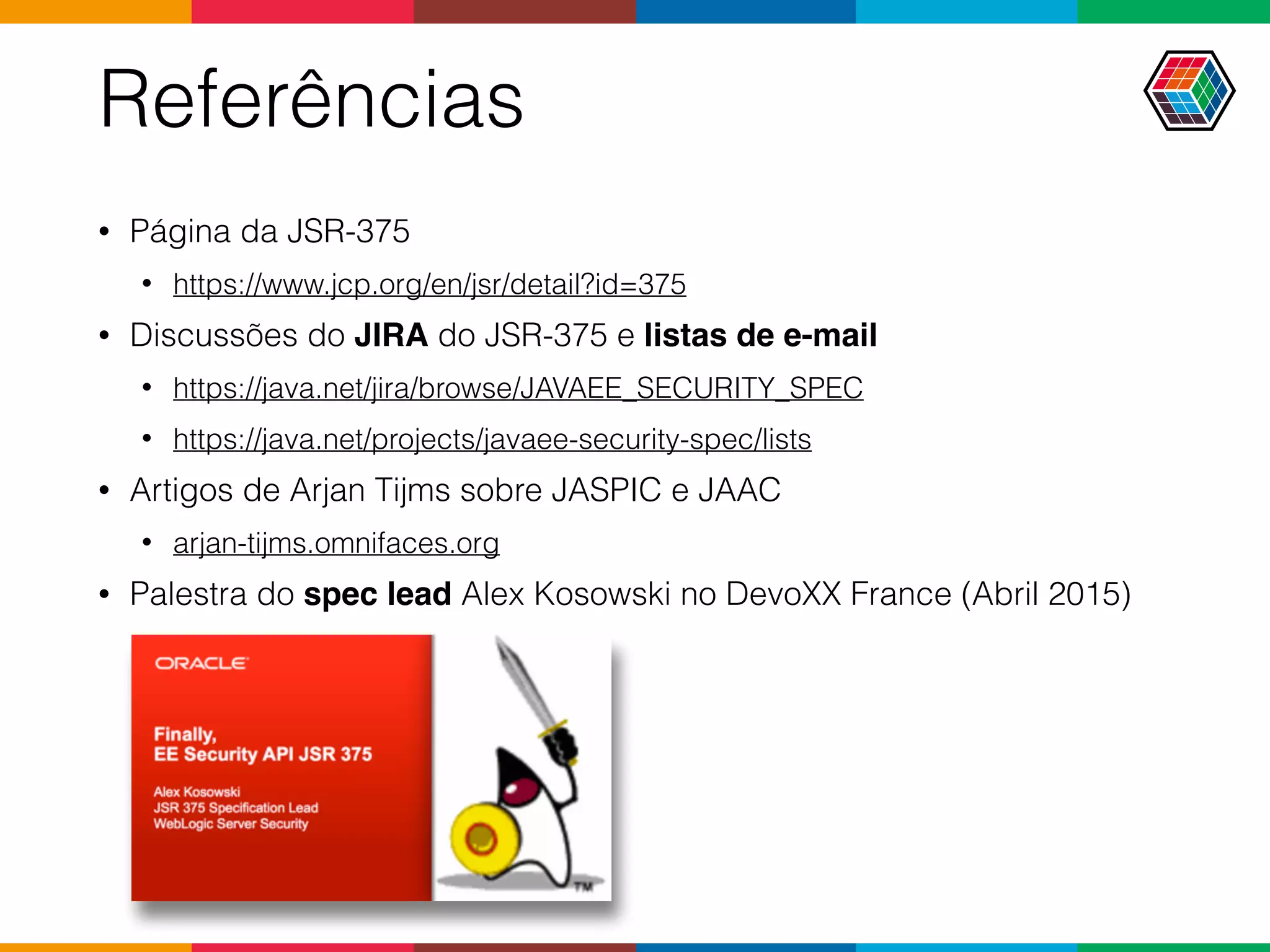 Referências
• Página da JSR-375
• https://www.jcp.org/en/jsr/detail?id=375
• Discussões do JIRA do JSR-375 e listas de e-mail
• https://java.net/jira/browse/JAVAEE_SECURITY_SPEC
• https://java.net/projects/javaee-security-spec/lists
• Artigos de Arjan Tijms sobre JASPIC e JAAC
• arjan-tijms.omnifaces.org
• Palestra do spec lead Alex Kosowski no DevoXX France (Abril 2015)
 