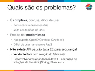Quais são os problemas?
• É complexa, confusa, difícil de usar
• Redundância desnecessária
• Volta aos tempos do J2EE
• Precisa ser modernizada
• Não suporta OpenID Connect, OAuth, etc
• Difícil de usar na nuvem e PaaS
• Não existe API padrão Java EE para segurança!
• Vendor lock-in com solução do fabricante
• Desenvolvedores abandonam Java EE em busca de
soluções de terceiros (Spring, Shiro, etc.)
 