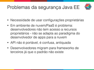 Problemas da segurança Java EE
• Necessidade de usar conﬁgurações proprietárias
• Em ambiente de nuvem/PaaS é problema:
desenvolvedores não tem acesso a recursos
proprietários - não se adapta ao paradigma do
desenvolvedor de apps para a nuvem
• API não é portável, é confusa, antiquada
• Desenvolvedores migram para frameworks de
terceiros já que o padrão não existe
 