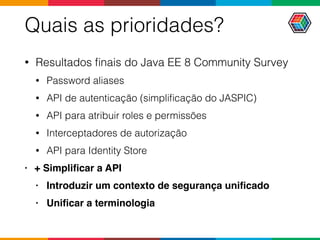 Quais as prioridades?
• Resultados ﬁnais do Java EE 8 Community Survey
• Password aliases
• API de autenticação (simpliﬁcação do JASPIC)
• API para atribuir roles e permissões
• Interceptadores de autorização
• API para Identity Store
• + Simpliﬁcar a API
• Introduzir um contexto de segurança uniﬁcado
• Uniﬁcar a terminologia
 