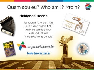 Quem sou eu? Who am I? Кто я?
Helder da Rocha
argonavis.com.br
Tecnologia * Ciência * Arte
Java & Web desde 1995
Autor de cursos e livros 
+ de 2500 alunos  
+ de 8000 horas de aula
helderdarocha.com.br
 