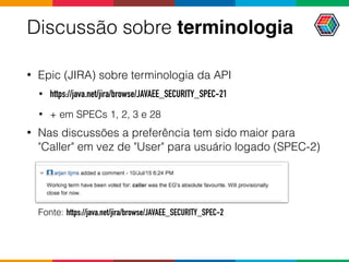 Discussão sobre terminologia
• Epic (JIRA) sobre terminologia da API
• https://java.net/jira/browse/JAVAEE_SECURITY_SPEC-21
• + em SPECs 1, 2, 3 e 28
• Nas discussões a preferência tem sido maior para
"Caller" em vez de "User" para usuário logado (SPEC-2)
Fonte: https://java.net/jira/browse/JAVAEE_SECURITY_SPEC-2
 