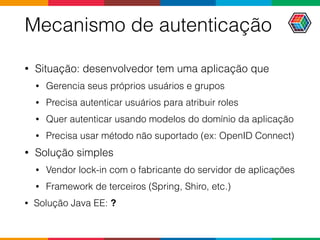 Mecanismo de autenticação
• Situação: desenvolvedor tem uma aplicação que
• Gerencia seus próprios usuários e grupos
• Precisa autenticar usuários para atribuir roles
• Quer autenticar usando modelos do domínio da aplicação
• Precisa usar método não suportado (ex: OpenID Connect)
• Solução simples
• Vendor lock-in com o fabricante do servidor de aplicações
• Framework de terceiros (Spring, Shiro, etc.)
• Solução Java EE: ?
 