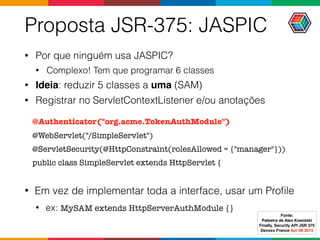 Proposta JSR-375: JASPIC
• Por que ninguém usa JASPIC?
• Complexo! Tem que programar 6 classes
• Ideia: reduzir 5 classes a uma (SAM)
• Registrar no ServletContextListener e/ou anotações
@Authenticator("org.acme.TokenAuthModule")
@WebServlet("/SimpleServlet")
@ServletSecurity(@HttpConstraint(rolesAllowed = {"manager"}))
public class SimpleServlet extends HttpServlet {
• Em vez de implementar toda a interface, usar um Proﬁle
• ex: MySAM extends HttpServerAuthModule {}
Fonte:
Palestra de Alex Kowolski
Finally, Security API JSR 375 
Devoxx France Apr 08 2015
 