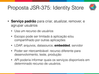 Proposta JSR-375: Identity Store
• Serviço padrão para criar, atualizar, remover, e
agrupar usuários
• Usa um recurso de usuários
• Escopo pode ser limitado à aplicação e/ou
compartilhado por outras aplicações
• LDAP, arquivos, datasource, embedded, servidor
• Poder ser ntercambiável: recurso diferente para
desenvolvimento, teste, produção
• API poderia informar quais os serviços disponíveis em
determinado recurso de usuários.
 