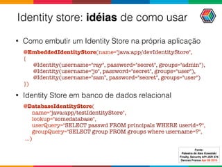 Identity store: idéias de como usar
• Como embutir um Identity Store na própria aplicação
@EmbeddedIdentityStore(name="java:app/devIdentityStore", 
{ 
@Identity(username="ray", password="secret", groups="admin"), 
@Identity(username="jo", password="secret", groups="user"), 
@Identity(username="sam", password="secret", groups="user") 
})
• Identity Store em banco de dados relacional
@DatabaseIdentityStore( 
name="java:app/testIdentityStore", 
lookup="somedatabase", 
userQuery="SELECT passwd FROM principals WHERE userid=?", 
groupQuery="SELECT group FROM groups where username=?",
...)
Fonte:
Palestra de Alex Kowolski
Finally, Security API JSR 375 
Devoxx France Apr 08 2015
 