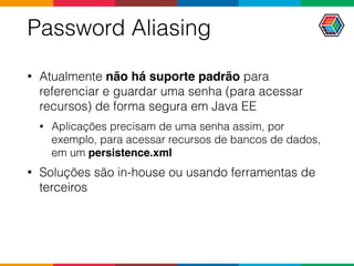 Password Aliasing
• Atualmente não há suporte padrão para
referenciar e guardar uma senha (para acessar
recursos) de forma segura em Java EE
• Aplicações precisam de uma senha assim, por
exemplo, para acessar recursos de bancos de dados,
em um persistence.xml
• Soluções são in-house ou usando ferramentas de
terceiros
 