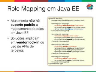 Role Mapping em Java EE
• Atualmente não há
suporte padrão a
mapeamento de roles
em Java EE
• Soluções implicam
em vendor lock-in ou
uso de APIs de
terceiros
<glassﬁsh-web-app>
<context-root>JavaEESecurity</context-root>
<security-role-mapping>
<role-name>administrador</role-name>
<principal-name>cerebro</principal-name>
<group-name>alienigenas</group-name>
</security-role-mapping>
<security-role-mapping>
<role-name>especial</role-name>
<principal-name>vini</principal-name>
<principal-name>masha</principal-name>
</security-role-mapping>
<security-role-mapping>
<role-name>amigo</role-name>
<principal-name>masha</principal-name>
<principal-name>vini</principal-name>
<principal-name>niquel</principal-name>
</security-role-mapping>
<security-role-mapping>
<role-name>outro</role-name>
<principal-name>kusko</principal-name>
</security-role-mapping>
</glassﬁsh-web-app>
 