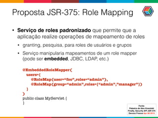 Proposta JSR-375: Role Mapping
• Serviço de roles padronizado que permite que a
aplicação realize operações de mapeamento de roles
• granting, pesquisa, para roles de usuários e grupos
• Serviço manipularia mapeamentos de um role mapper
(pode ser embedded, JDBC, LDAP, etc.)
@EmbeddedRoleMapper(
users={
@RoleMap(user=“foo”,roles=“admin”),
@RoleMap(group=“admin”,roles={“admin”,”manager”})
}
)
public class MyServlet {
}
Fonte:
Palestra de Alex Kowolski
Finally, Security API JSR 375 
Devoxx France Apr 08 2015
 