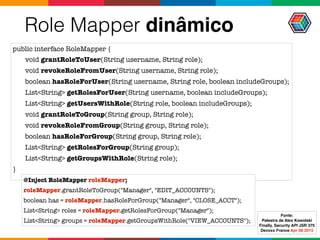 Role Mapper dinâmico
public interface RoleMapper {
void grantRoleToUser(String username, String role);
void revokeRoleFromUser(String username, String role);
boolean hasRoleForUser(String username, String role, boolean includeGroups);
List<String> getRolesForUser(String username, boolean includeGroups);
List<String> getUsersWithRole(String role, boolean includeGroups);
void grantRoleToGroup(String group, String role);
void revokeRoleFromGroup(String group, String role);
boolean hasRoleForGroup(String group, String role);
List<String> getRolesForGroup(String group);
List<String> getGroupsWithRole(String role);
}
@Inject RoleMapper roleMapper;
roleMapper.grantRoleToGroup("Manager", "EDIT_ACCOUNTS");
boolean has = roleMapper.hasRoleForGroup("Manager", "CLOSE_ACCT");
List<String> roles = roleMapper.getRolesForGroup("Manager");
List<String> groups = roleMapper.getGroupsWithRole("VIEW_ACCOUNTS");
Fonte:
Palestra de Alex Kowolski
Finally, Security API JSR 375 
Devoxx France Apr 08 2015
 