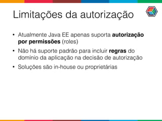 Limitações da autorização
• Atualmente Java EE apenas suporta autorização
por permissões (roles)
• Não há suporte padrão para incluir regras do
domínio da aplicação na decisão de autorização
• Soluções são in-house ou proprietárias
 